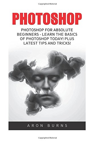 Photoshop: Photoshop For Absolute Beginners - Learn The Basics Of Photoshop Today! Plus Latest Tips And Tricks! (Graphic Design, Photoshop CC, Adobe Photoshop)