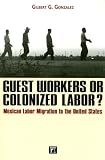 Guest Workers or Colonized Labor?: Mexican Labor Migration to the United States