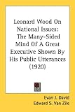 Leonard Wood On National Issues: The Many-Sided Mind Of A Great Executive Shown By His Public Utterances (1920)