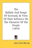 The Ballads And Songs Of Scotland, In View Of Their Influence On The Character Of The People (1874) (Kessinger Publishing's Rare Reprints)