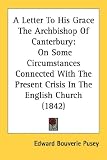 A Letter To His Grace The Archbishop Of Canterbury: On Some Circumstances Connected With The Present Crisis In The English Church (1842)