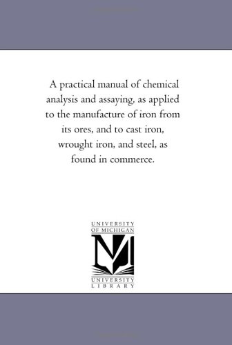 A practical manual of chemical analysis and assaying, as applied to the manufacture of iron from its ores, and to cast iron, wrought iron, and steel, as found in commerce.