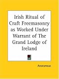 Irish Ritual of Craft Freemasonry as Worked Under Warrant of The Grand Lodge of Ireland
