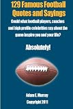 129 Famous Football Quotes and Sayings: Could what football players, coaches and high profile celebrities say about the game inspire you and your life?  Absolutely!