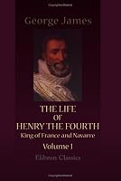 The Life of Henry the Fourth, King of France and Navarre: Volume 1