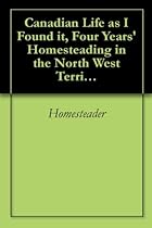 Canadian Life as I Found it, Four Years' Homesteading in the North West Territories Canadian Life as I Found it, Four Years' Homesteading in the North West Territories