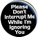 PLEASE DON'T INTERRUPT ME WHILE I'M IGNORING YOU Pinback Button 1.25" Pin / Badge