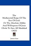 The Mediatorial Reign Of The Son Of God: Or The Absolute Ability And Willingness Of Jesus Christ To Save All Mankind (1821)