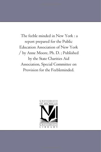 The feeble minded in New York : a report prepared for the Public Education Association of New York / by Anne Moore, Ph. D. ; Published by the State Charities ... Committee on Provision for the Feebleminded.