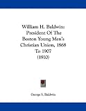 William H. Baldwin: President Of The Boston Young Men's Christian Union, 1868 To 1907 (1910)