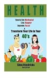 Health: How to Get Motivated, Live Happier, Improve Focus, and Transform Your Life in Your 40s (Boost Your Lifestyle by Changing Your Habits and Your Outlook in Life in This Simple Guide)