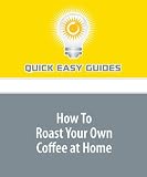 How To Roast Your Own Coffee at Home: Home Coffee Roasting Is Easy, Saves Money and Produces the Freshest Coffee You've Ever Had
