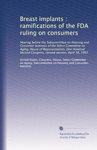 Breast implants : ramifications of the FDA ruling on consumers: Hearing before the Subcommittee on Housing and Consumer Interests of the Select Committee ... Congress, second session, April 30, 1992