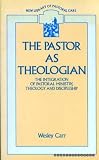 The pastor as theologian : the integration of pastoral ministry, theology and discipleship