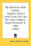 My Relations with Carlyle: Together with a Letter from the Late Sir James Stephen, Dated December 9, 1886 (1903)