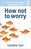  : How Not To Worry: How to Stop Anxiety Spoiling Your Life