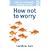 How Not To Worry: How to Stop Anxiety Spoiling Your Life