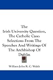 The Irish University Question, The Catholic Case: Selections From The Speeches And Writings Of The Archbishop Of Dublin