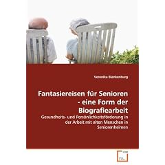 Fantasiereisen f�r Senioren - eine Form der Biografiearbeit: Gesundheits- und Pers�nlichkeitsf�rderung in der Arbeit mit alten Menschen in Seniorenheimen