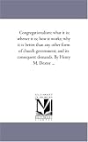 Congregationalism: what it is; whence it is; how it works; why it is better than any other form of church government; and its consequent demands. By Henry M. Dexter ...