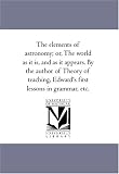 The elements of astronomy; or, The world as it is, and as it appears. By the author of Theory of teaching, Edward's first lessons in grammar, etc.