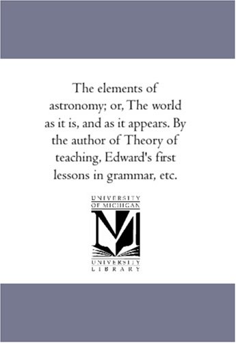 The elements of astronomy; or, The world as it is, and as it appears. By the author of Theory of teaching, Edward's first lessons in grammar, etc.