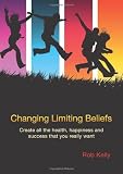 Changing Limiting Beliefs: Create All the Health, Happiness and Success That You Really Want
