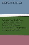 What Is Free Trade? An Adaptation of Frederic Bastiat s Sophismes Econimiques Designed for the American Reader