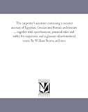 The carpenter's assistant: containing a succinct account of Egyptian, Grecian and Roman architecture ... together with specifications, practical rules ... terms. By William Brown, architect