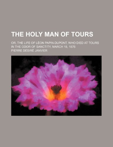 The Holy Man of Tours; Or, the Life of Leon Papin-DuPont, Who Died at Tours in the Odor of Sanctity, March 18, 1876