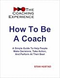 How To Be A Coach -- A Simple Guide To Help People Make Decisions, Take Action, And Perform At Their Best