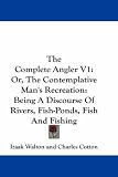 The Complete Angler V1: Or, The Contemplative Man's Recreation: Being A Discourse Of Rivers, Fish-Ponds, Fish And Fishing