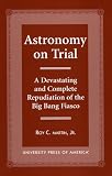 Astronomy on Trial: A Devastating and Complete Repudiation of the Big Bang Fiasco