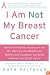 I Am Not My Breast Cancer: Women Talk Openly About Love and Sex, Hair Loss and Weight Gain, Mothers and Daughters, and Being a Woman with Breast Cancer