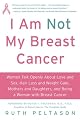 I Am Not My Breast Cancer: Women Talk Openly about Love and Sex, Hair Loss and Weight Gain, Mothers and Daughters, and Being a Woman with Breast Cancer