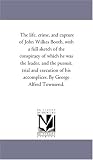 The life, crime, and capture of John Wilkes Booth, with a full sketch of the conspiracy of which he was the leader, and the pursuit, trial and execution of his accomplices. By George Alfred Townsend.