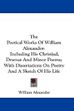The Poetical Works Of William Alexander: Including His Christiad, Dramas And Minor Poems; With Dissertations On Poetry And A Sketch Of His Life