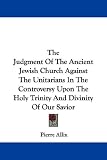 The Judgment of the Ancient Jewish Church Against the Unitarians in the Controversy Upon the Holy Trinity and Divinity of Our Savior