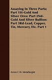 Assaying in Three Parts; Part 1st-Gold and Silver Ores: Part 2nd-Gold and Silver Bullion: Part 3rd-Lead, Copper, Tin, Mercury, Etc. Part 1