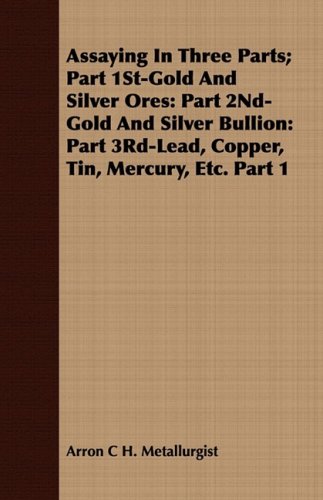 Assaying In Three Parts; Part 1St-Gold And Silver Ores: Part 2Nd-Gold And Silver Bullion: Part 3Rd-Lead, Copper, Tin, Mercury, Etc. Part 1