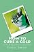 How to Cure a Cold: Using a Handful of Natural Cold Remedies You Can Be Cold-Free in 12 Hours or Less