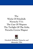 The Works Of Friedrich Nietzsche V11: The Case Of Wagner: The Twilight Of The Idols; Nietsche Contra Wagner