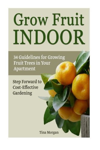 Grow Fruit Indoors: 34 Guidelines for Growing Fruit Trees in Your apartment. Step Forward to Cost-Effective Gardening (Grow fruit indoors, grow fruit trees, grow fruits indoors for beginners)