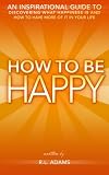 How to be Happy - An Inspirational Guide to Discovering what Happiness is and How to Have More of it in your Life (Inspirational Books Series)