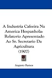 A Industria Cafeeira Na America Hespanhola: Relatorio Apresentado Ao Sr. Secretario Da Agricultura (1907) (Portuguese Edition)