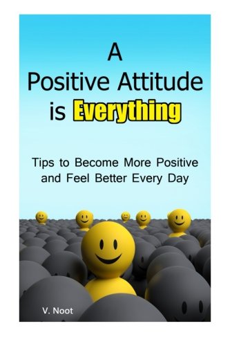 A Positive Attitude is Everything: Tips to Becoming More Positive and Feeling Better Every Day (Changing Your Attitude, Find Your Purpose, Life-Changing Attitudes, Choose Your Attitude), by V. Noot
