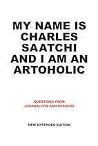 My Name Is Charles Saatchi and I Am An Artoholic: Questions from Journalists and Readers, New Extended Edition My Name Is Charles Saatchi and I Am An Artoholic: Questions from Journalists and Readers, New Extended Edition