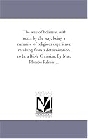 The way of holiness, with notes by the way; being a narrative of religious experience resulting from a determination to be a Bible Christian. By Mrs. Phoebe Palmer ...