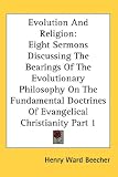 Evolution And Religion: Eight Sermons Discussing The Bearings Of The Evolutionary Philosophy On The Fundamental Doctrines Of Evangelical Christianity Part 1