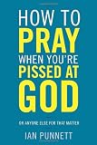 How to Pray When Youre Pissed at God: Or Anyone Else for That Matter